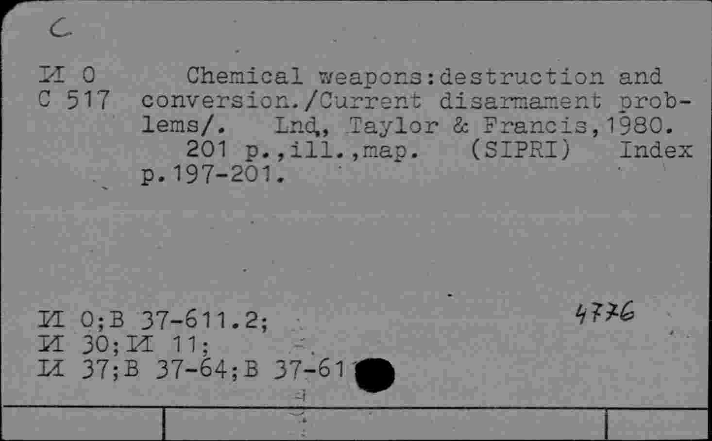 ﻿H 0 Chemical weapons: destruction and C 517 conversion./Current disarmament problems/. Ind,, Taylor & Francis, 1980.
201 p.,ill.,map. (SIPRI) Index p.197-201.
KE 0;B 37-611.2;
M 30;M 11;
n 37;B 37-64;B 37-61